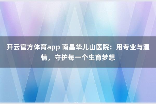 开云官方体育app 南昌华儿山医院：用专业与温情，守护每一个生育梦想