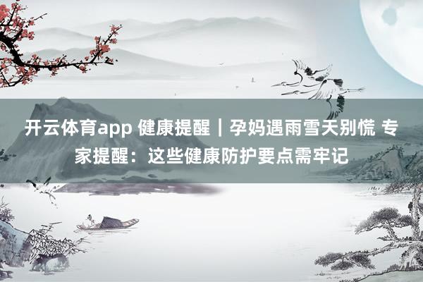 开云体育app 健康提醒｜孕妈遇雨雪天别慌 专家提醒：这些健康防护要点需牢记