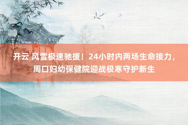 开云 风雪极速驰援！24小时内两场生命接力，周口妇幼保健院迎战极寒守护新生