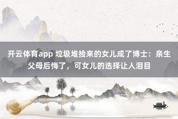 开云体育app 垃圾堆捡来的女儿成了博士：亲生父母后悔了，可女儿的选择让人泪目