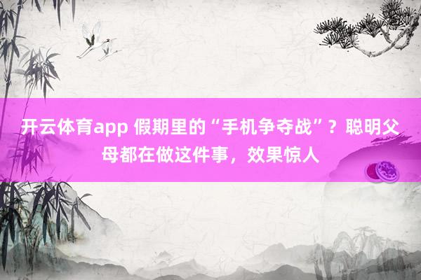 开云体育app 假期里的“手机争夺战”？聪明父母都在做这件事，效果惊人