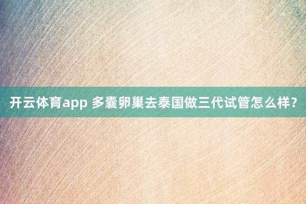 开云体育app 多囊卵巢去泰国做三代试管怎么样？