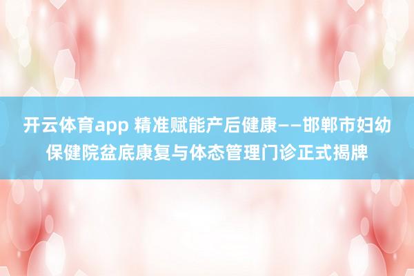 开云体育app 精准赋能产后健康——邯郸市妇幼保健院盆底康复与体态管理门诊正式揭牌