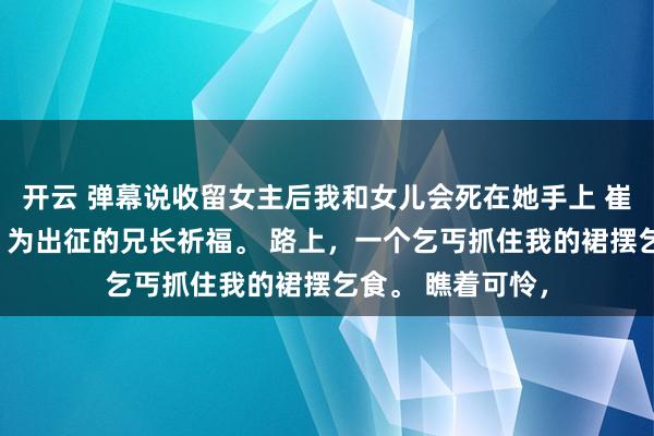 开云 弹幕说收留女主后我和女儿会死在她手上 崔玉柔梁朔楚念念 为出征的兄长祈福。 路上，一个乞丐抓住我的裙摆乞食。 瞧着可怜，