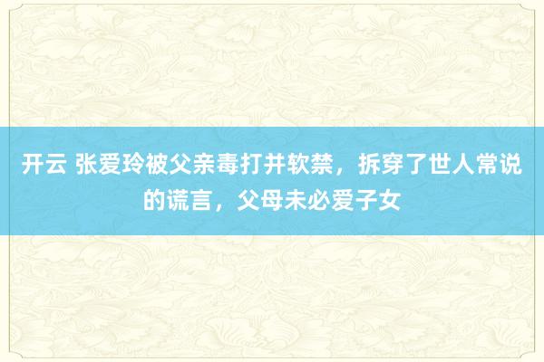 开云 张爱玲被父亲毒打并软禁，拆穿了世人常说的谎言，父母未必爱子女