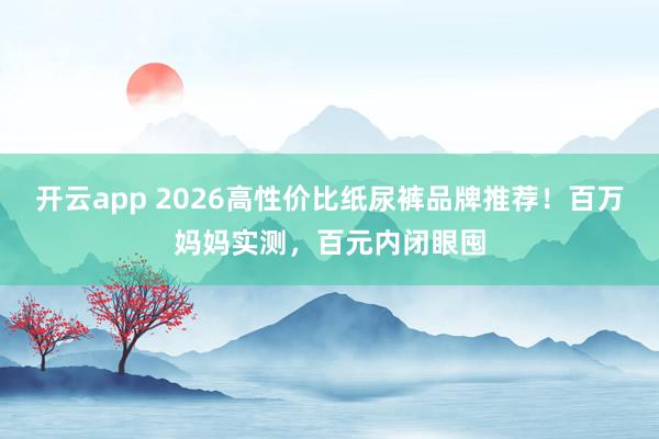 开云app 2026高性价比纸尿裤品牌推荐！百万妈妈实测，百元内闭眼囤