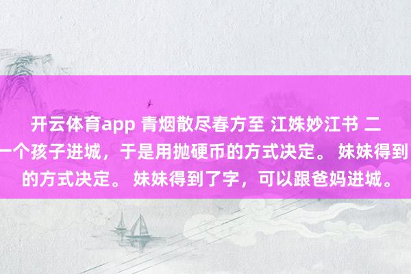 开云体育app 青烟散尽春方至 江姝妙江书 二胎严打时，爸妈只能带一个孩子进城，于是用抛硬币的方式决定。 妹妹得到了字，可以跟爸妈进城。