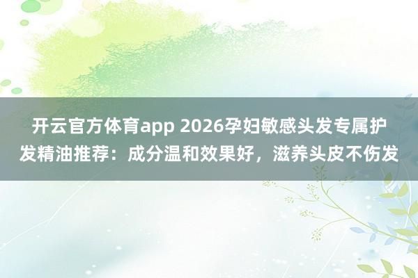 开云官方体育app 2026孕妇敏感头发专属护发精油推荐：成分温和效果好，滋养头皮不伤发