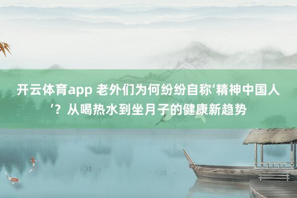 开云体育app 老外们为何纷纷自称‘精神中国人’？从喝热水到坐月子的健康新趋势