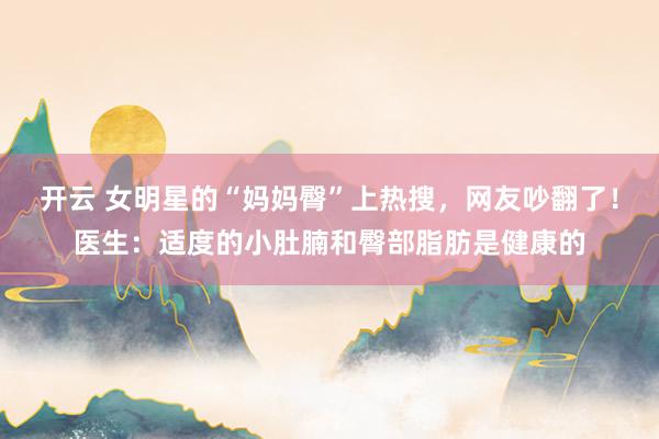 开云 女明星的“妈妈臀”上热搜，网友吵翻了！医生：适度的小肚腩和臀部脂肪是健康的