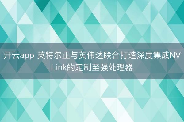 开云app 英特尔正与英伟达联合打造深度集成NVLink的定制至强处理器
