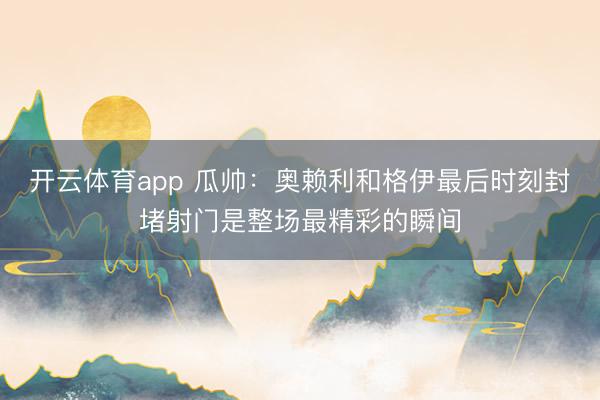 开云体育app 瓜帅：奥赖利和格伊最后时刻封堵射门是整场最精彩的瞬间