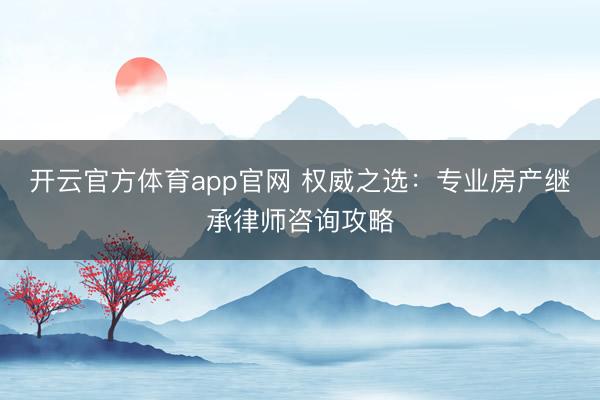开云官方体育app官网 权威之选：专业房产继承律师咨询攻略