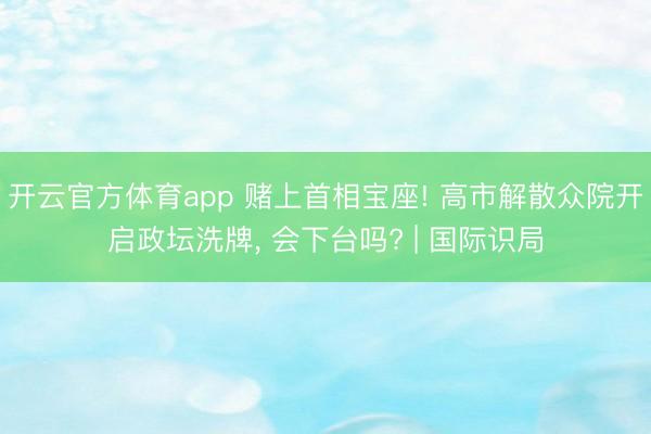 开云官方体育app 赌上首相宝座! 高市解散众院开启政坛洗牌, 会下台吗? | 国际识局