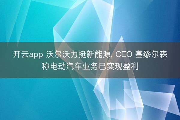 开云app 沃尔沃力挺新能源, CEO 塞缪尔森称电动汽车业务已实现盈利
