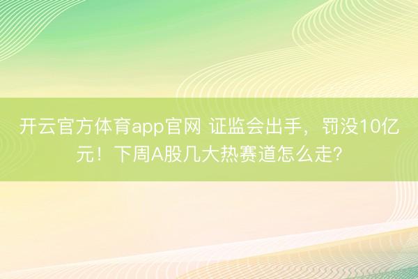 开云官方体育app官网 证监会出手，罚没10亿元！下周A股几大热赛道怎么走？