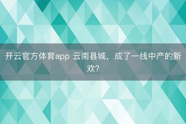 开云官方体育app 云南县城，成了一线中产的新欢？