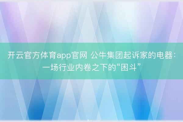 开云官方体育app官网 公牛集团起诉家的电器：一场行业内卷之下的“困斗”