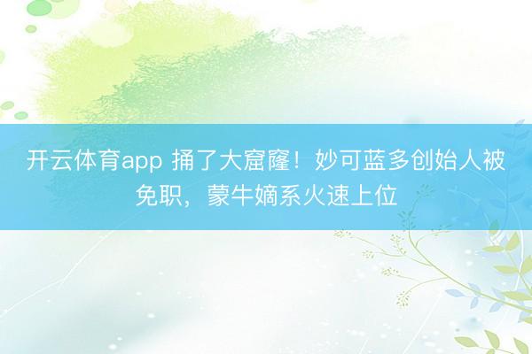 开云体育app 捅了大窟窿！妙可蓝多创始人被免职，蒙牛嫡系火速上位