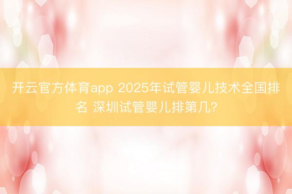 开云官方体育app 2025年试管婴儿技术全国排名 深圳试管婴儿排第几？