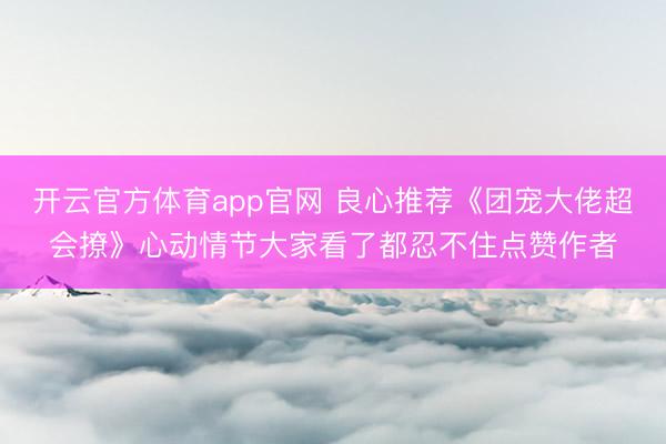 开云官方体育app官网 良心推荐《团宠大佬超会撩》心动情节大家看了都忍不住点赞作者