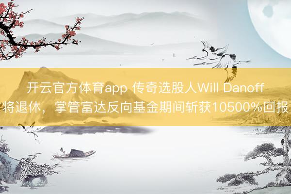 开云官方体育app 传奇选股人Will Danoff将退休，掌管富达反向基金期间斩获10500%回报
