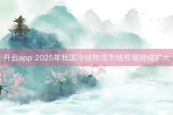 开云app 2025年我国冷链物流市场规模持续扩大
