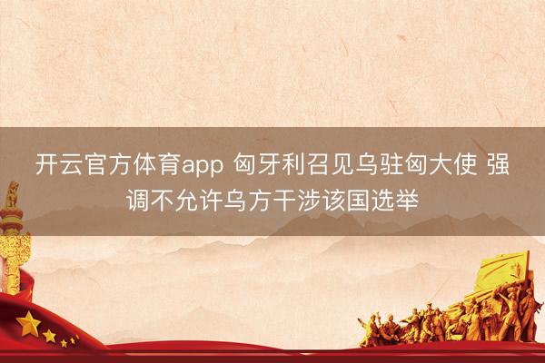 开云官方体育app 匈牙利召见乌驻匈大使 强调不允许乌方干涉该国选举