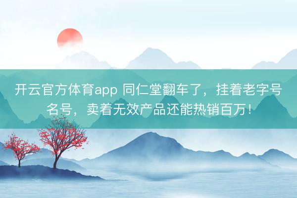 开云官方体育app 同仁堂翻车了，挂着老字号名号，卖着无效产品还能热销百万！