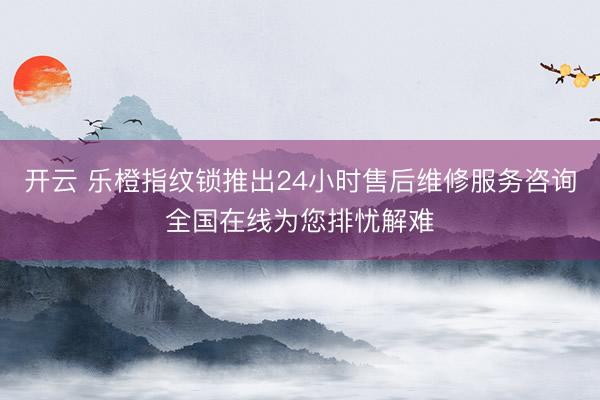开云 乐橙指纹锁推出24小时售后维修服务咨询全国在线为您排忧解难