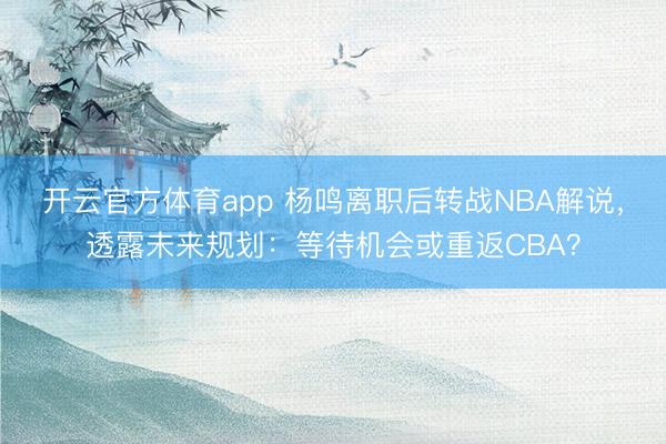 开云官方体育app 杨鸣离职后转战NBA解说，透露未来规划：等待机会或重返CBA？