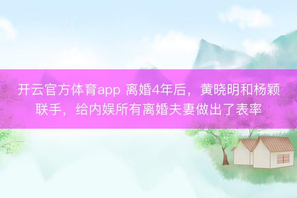 开云官方体育app 离婚4年后，黄晓明和杨颖联手，给内娱所有离婚夫妻做出了表率