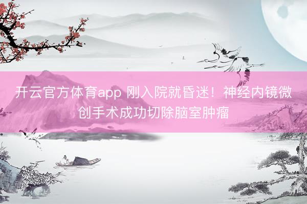 开云官方体育app 刚入院就昏迷！神经内镜微创手术成功切除脑室肿瘤