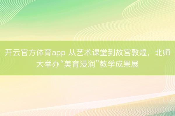 开云官方体育app 从艺术课堂到故宫敦煌，北师大举办“美育浸润”教学成果展