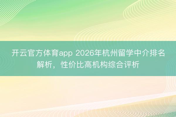 开云官方体育app 2026年杭州留学中介排名解析，性价比高机构综合评析