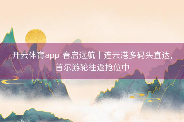 开云体育app 春启远航｜连云港多码头直达，首尔游轮往返抢位中