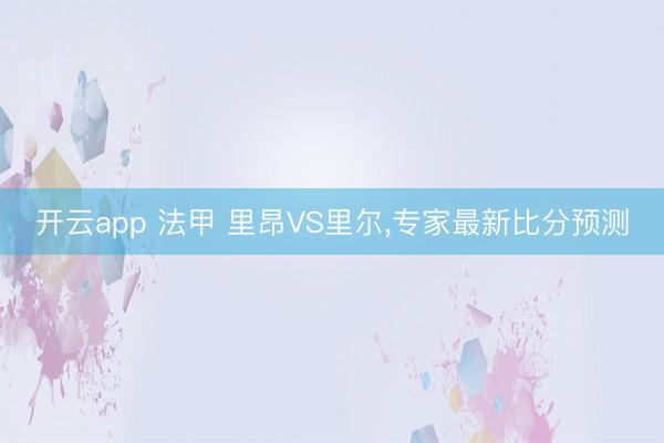 开云app 法甲 里昂VS里尔,专家最新比分预测