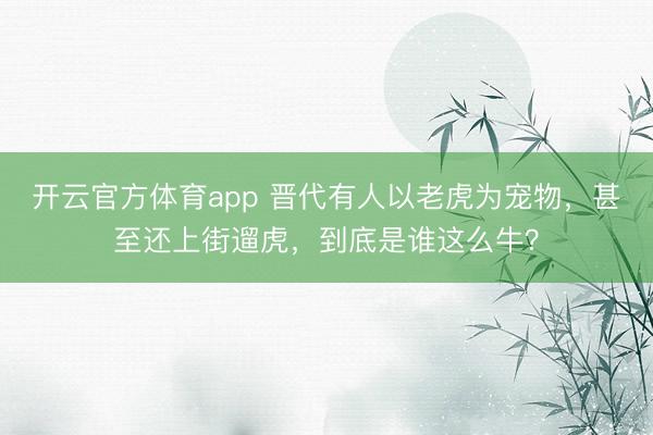 开云官方体育app 晋代有人以老虎为宠物，甚至还上街遛虎，到底是谁这么牛？