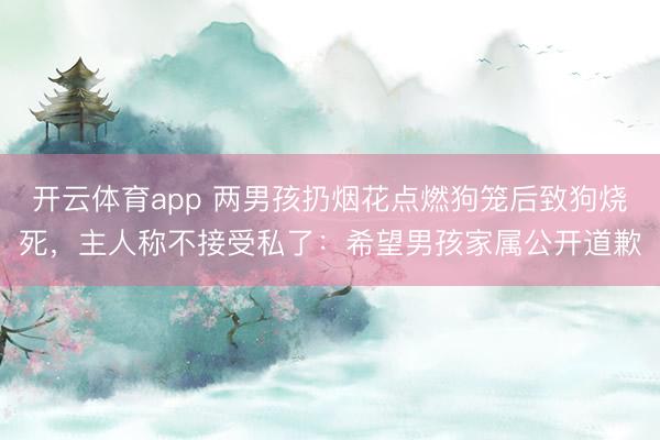 开云体育app 两男孩扔烟花点燃狗笼后致狗烧死，主人称不接受私了：希望男孩家属公开道歉