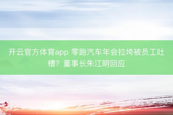 开云官方体育app 零跑汽车年会拉垮被员工吐槽？董事长朱江明回应