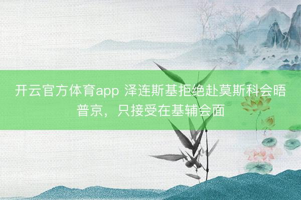 开云官方体育app 泽连斯基拒绝赴莫斯科会晤普京，只接受在基辅会面