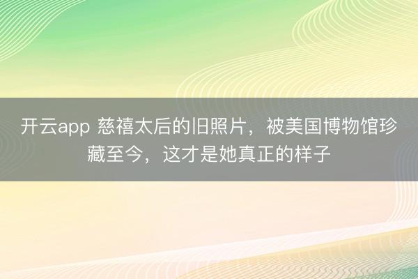 开云app 慈禧太后的旧照片，被美国博物馆珍藏至今，这才是她真正的样子