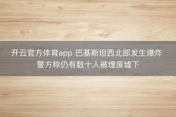 开云官方体育app 巴基斯坦西北部发生爆炸 警方称仍有数十人被埋废墟下