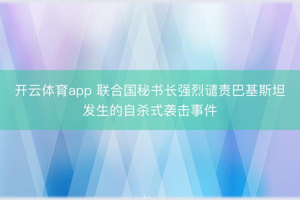 开云体育app 联合国秘书长强烈谴责巴基斯坦发生的自杀式袭击事件