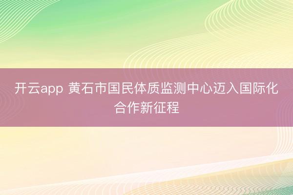 开云app 黄石市国民体质监测中心迈入国际化合作新征程