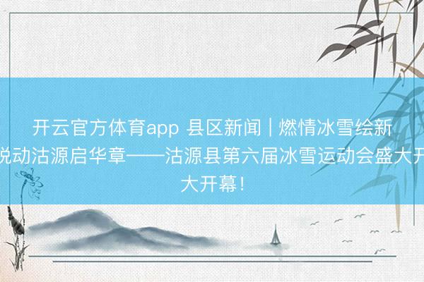 开云官方体育app 县区新闻 | 燃情冰雪绘新篇 悦动沽源启华章——沽源县第六届冰雪运动会盛大开幕！