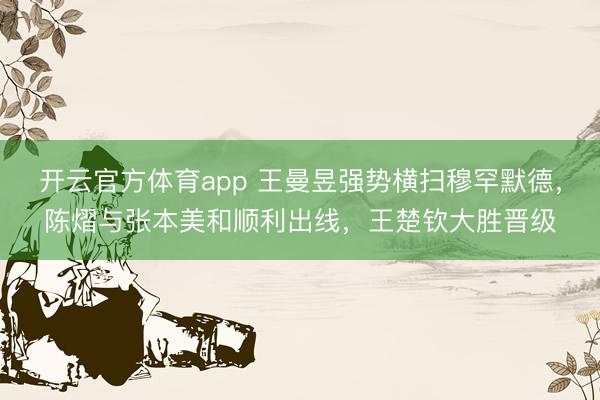 开云官方体育app 王曼昱强势横扫穆罕默德，陈熠与张本美和顺利出线，王楚钦大胜晋级