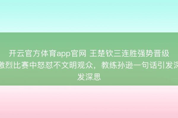 开云官方体育app官网 王楚钦三连胜强势晋级！激烈比赛中怒怼不文明观众，教练孙逊一句话引发深思