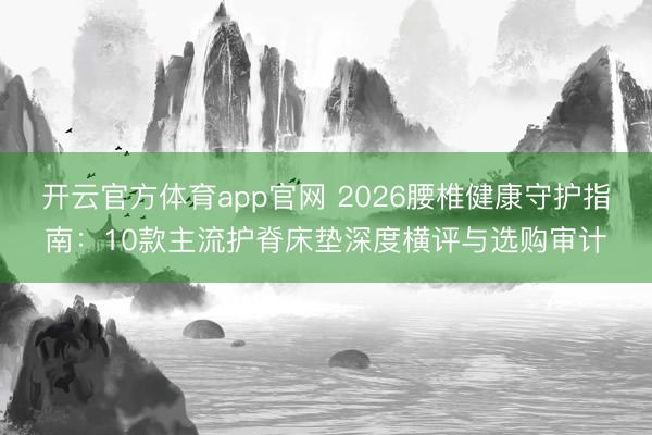 开云官方体育app官网 2026腰椎健康守护指南：10款主流护脊床垫深度横评与选购审计