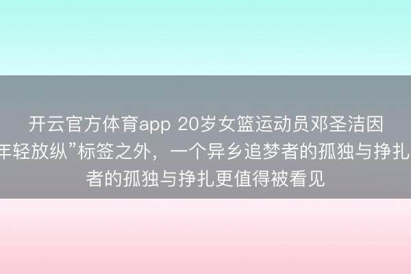 开云官方体育app 20岁女篮运动员邓圣洁因酗酒离世：“年轻放纵”标签之外，一个异乡追梦者的孤独与挣扎更值得被看见